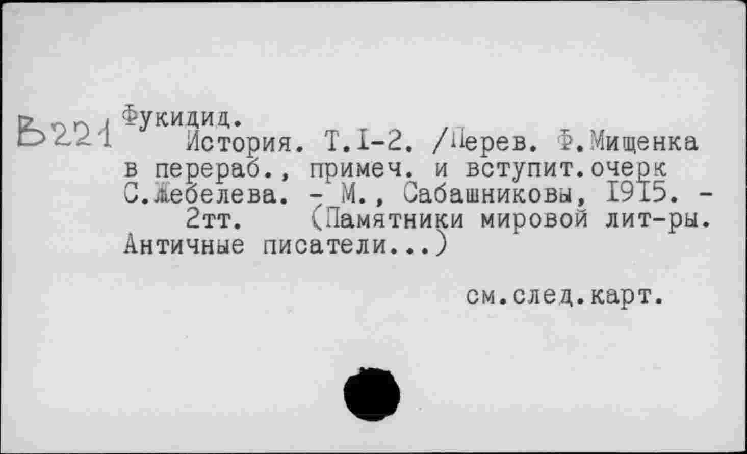 ﻿Фукидид,.
История. Т.1-2, /ііерев. Ф.Мищенка в перераб., примеч. и вступит.очерк С.^еоелева. - М., Сабашниковы, 1915.
2тт. (Памятники мировой лит-ры Античные писатели...)
см.след.карт.